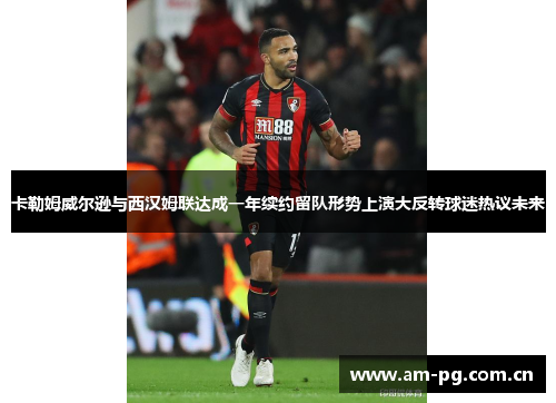卡勒姆威尔逊与西汉姆联达成一年续约留队形势上演大反转球迷热议未来