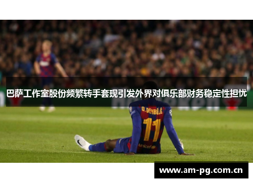 巴萨工作室股份频繁转手套现引发外界对俱乐部财务稳定性担忧